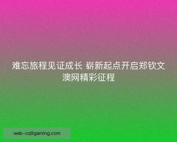 难忘旅程见证成长 崭新起点开启郑钦文澳网精彩征程