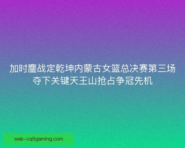 加时鏖战定乾坤内蒙古女篮总决赛第三场夺下关键天王山抢占争冠先机